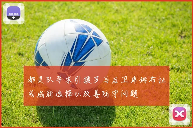 都灵队寻求引援罗马后卫库姆布拉或成新选择以改善防守问题