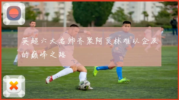 英超六大名帅齐聚阿莫林难以企及的巅峰之路